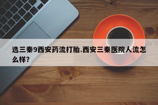 流产药微信买在线下单选三秦9西安药流打胎.西安三秦医院人流怎么样？