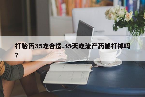 流产药微信买在线下单打胎药35吃合适.35天吃流产药能打掉吗？