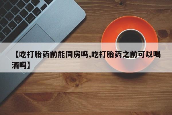 流产药微信买在线下单【吃打胎药前能同房吗,吃打胎药之前可以喝酒吗】
