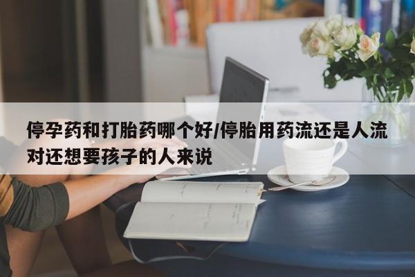 流产药微信买在线下单停孕药和打胎药哪个好/停胎用药流还是人流对还想要孩子的人来说