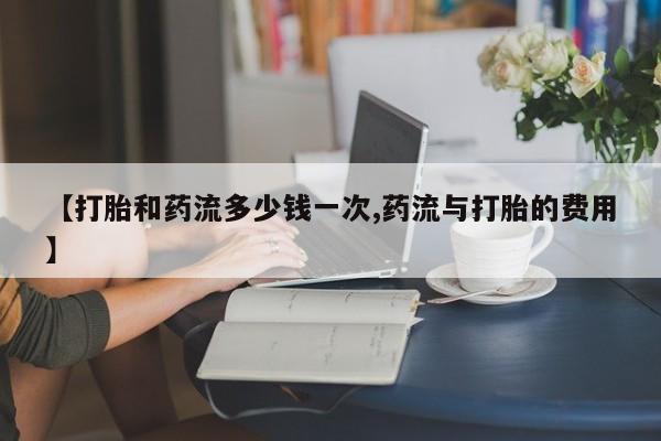 流产药微信买在线下单【打胎和药流多少钱一次,药流与打胎的费用】