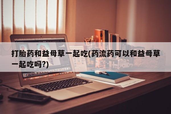 流产药微信买在线下单打胎药和益母草一起吃(药流药可以和益母草一起吃吗?)