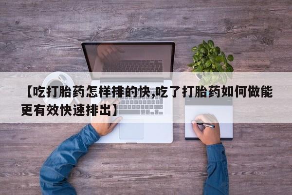 流产药微信买在线下单【吃打胎药怎样排的快,吃了打胎药如何做能更有效快速排出】