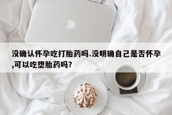 流产药微信买在线下单没确认怀孕吃打胎药吗.没明确自己是否怀孕,可以吃堕胎药吗？