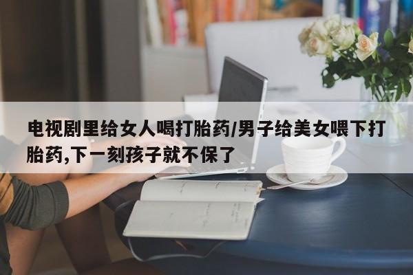 流产药微信买在线下单电视剧里给女人喝打胎药/男子给美女喂下打胎药,下一刻孩子就不保了