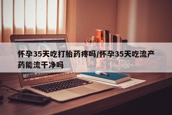 流产药微信买在线下单怀孕35天吃打胎药疼吗/怀孕35天吃流产药能流干净吗