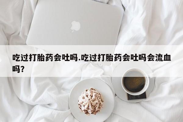 流产药微信买在线下单吃过打胎药会吐吗.吃过打胎药会吐吗会流血吗？
