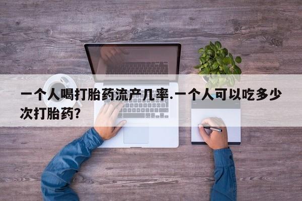 流产药微信买在线下单一个人喝打胎药流产几率.一个人可以吃多少次打胎药？