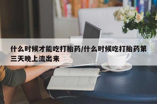 流产药微信买在线下单什么时候才能吃打胎药/什么时候吃打胎药第三天晚上流出来