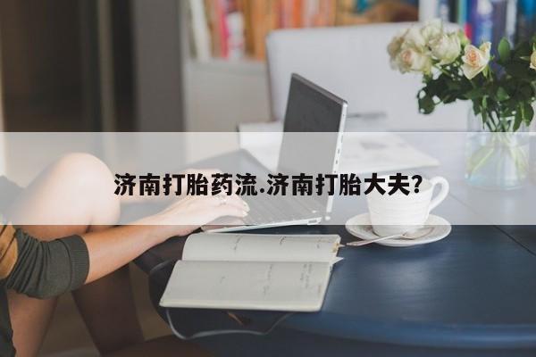 流产药微信买在线下单济南打胎药流.济南打胎大夫？