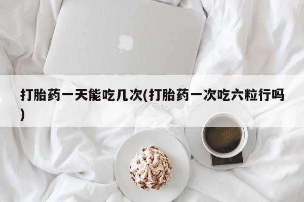 流产药微信买在线下单打胎药一天能吃几次(打胎药一次吃六粒行吗)