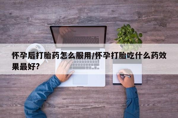 流产药微信买在线下单怀孕后打胎药怎么服用/怀孕打胎吃什么药效果最好?
