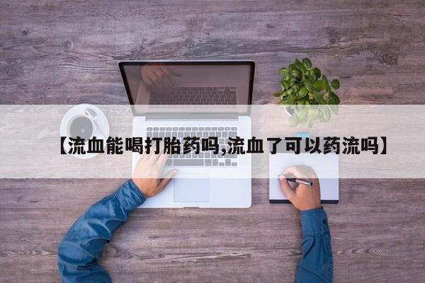 流产药微信买在线下单【流血能喝打胎药吗,流血了可以药流吗】
