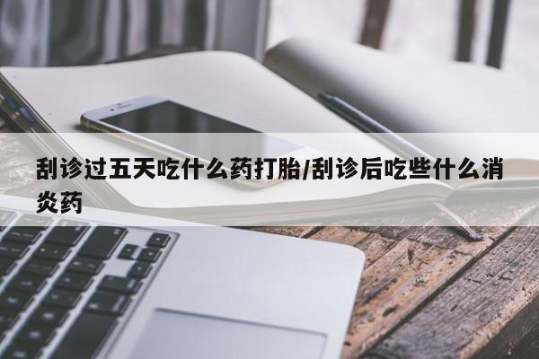 流产药微信买在线下单刮诊过五天吃什么药打胎/刮诊后吃些什么消炎药