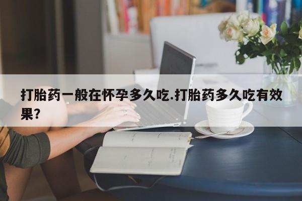 流产药微信买在线下单打胎药一般在怀孕多久吃.打胎药多久吃有效果？