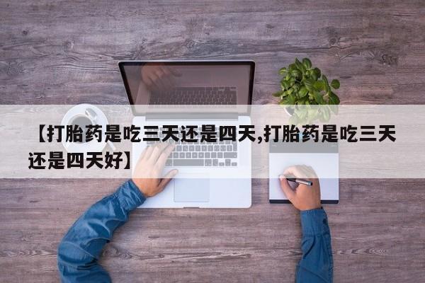 流产药微信买在线下单【打胎药是吃三天还是四天,打胎药是吃三天还是四天好】