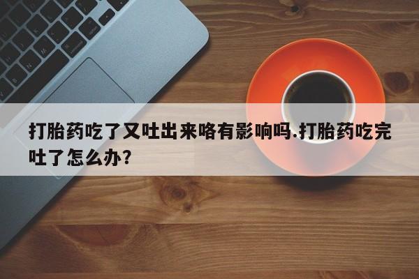 流产药微信买在线下单打胎药吃了又吐出来咯有影响吗.打胎药吃完吐了怎么办？