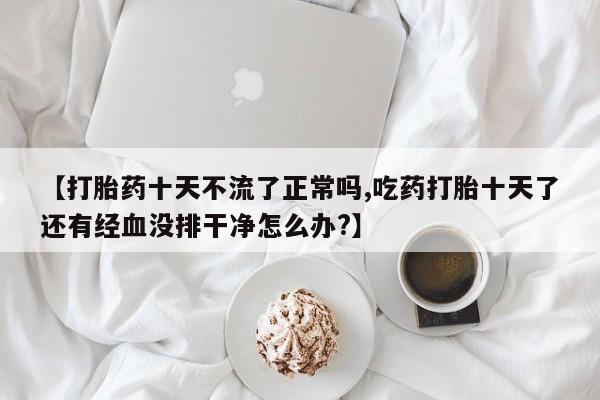 流产药微信买在线下单【打胎药十天不流了正常吗,吃药打胎十天了还有经血没排干净怎么办?】
