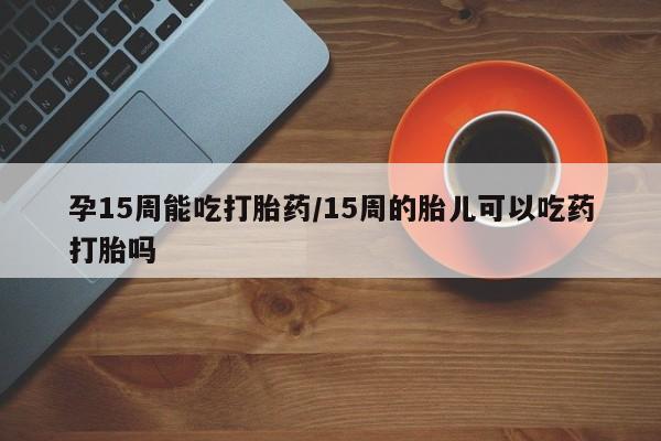流产药微信买在线下单孕15周能吃打胎药/15周的胎儿可以吃药打胎吗