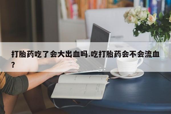 流产药微信买在线下单打胎药吃了会大出血吗.吃打胎药会不会流血？