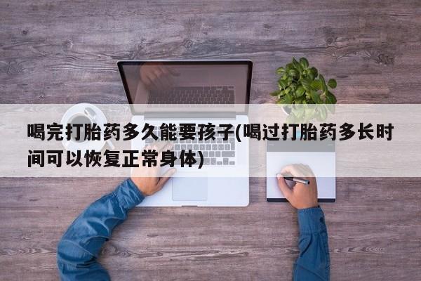 流产药微信买在线下单喝完打胎药多久能要孩子(喝过打胎药多长时间可以恢复正常身体)