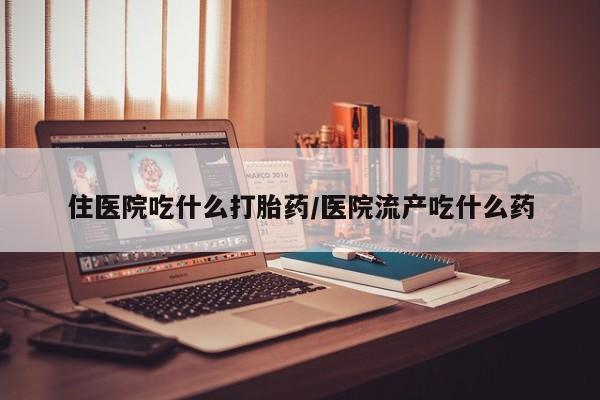 流产药微信买在线下单住医院吃什么打胎药/医院流产吃什么药