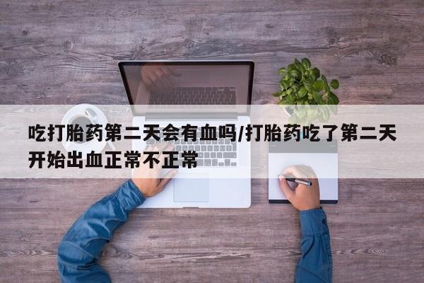 流产药微信买在线下单吃打胎药第二天会有血吗/打胎药吃了第二天开始出血正常不正常