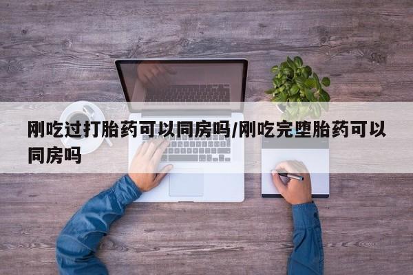 流产药微信买在线下单刚吃过打胎药可以同房吗/刚吃完堕胎药可以同房吗