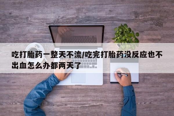 流产药微信买在线下单吃打胎药一整天不流/吃完打胎药没反应也不出血怎么办都两天了