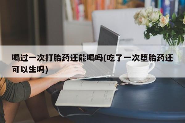 流产药微信买在线下单喝过一次打胎药还能喝吗(吃了一次堕胎药还可以生吗)