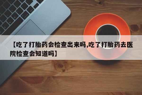 流产药微信买在线下单【吃了打胎药会检查出来吗,吃了打胎药去医院检查会知道吗】