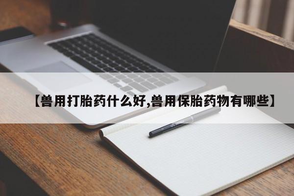 流产药微信买在线下单【兽用打胎药什么好,兽用保胎药物有哪些】