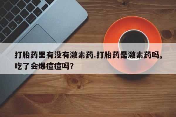 流产药微信买在线下单打胎药里有没有激素药.打胎药是激素药吗,吃了会爆痘痘吗？
