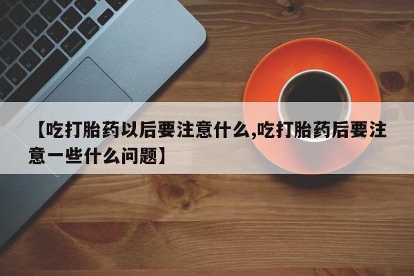 流产药微信买在线下单【吃打胎药以后要注意什么,吃打胎药后要注意一些什么问题】