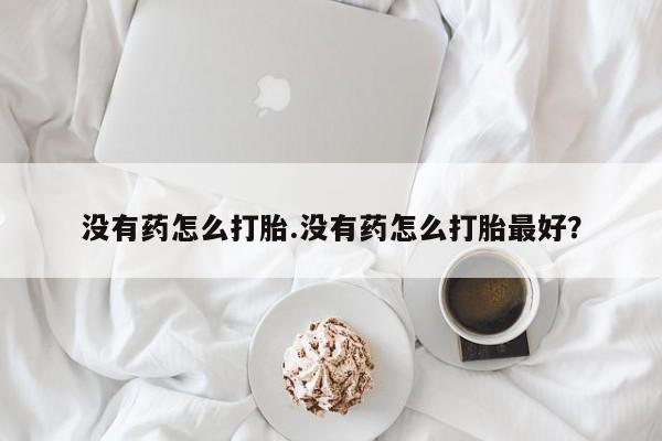 流产药微信买在线下单没有药怎么打胎.没有药怎么打胎最好？