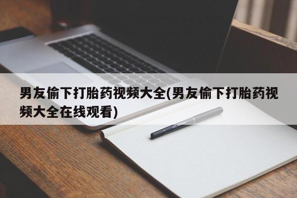 流产药微信买在线下单男友偷下打胎药视频大全(男友偷下打胎药视频大全在线观看)