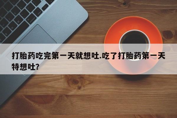 流产药微信买在线下单打胎药吃完第一天就想吐.吃了打胎药第一天特想吐？