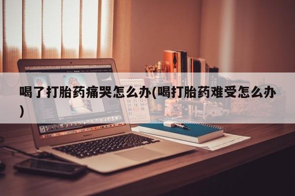 流产药微信买在线下单喝了打胎药痛哭怎么办(喝打胎药难受怎么办)