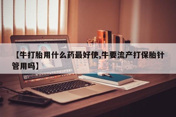 流产药微信买在线下单【牛打胎用什么药最好使,牛要流产打保胎针管用吗】