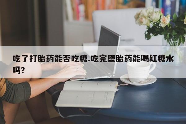 流产药微信买在线下单吃了打胎药能否吃糖.吃完堕胎药能喝红糖水吗？
