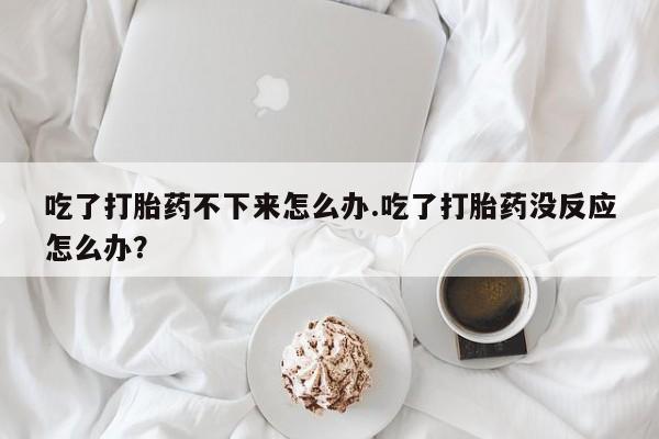流产药微信买在线下单吃了打胎药不下来怎么办.吃了打胎药没反应怎么办？