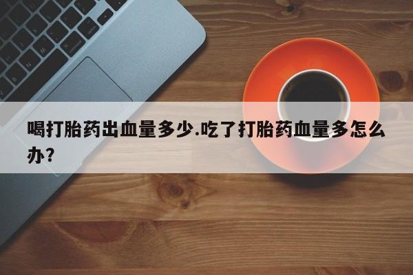 流产药微信买在线下单喝打胎药出血量多少.吃了打胎药血量多怎么办？