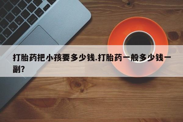 流产药微信买在线下单打胎药把小孩要多少钱.打胎药一般多少钱一副？