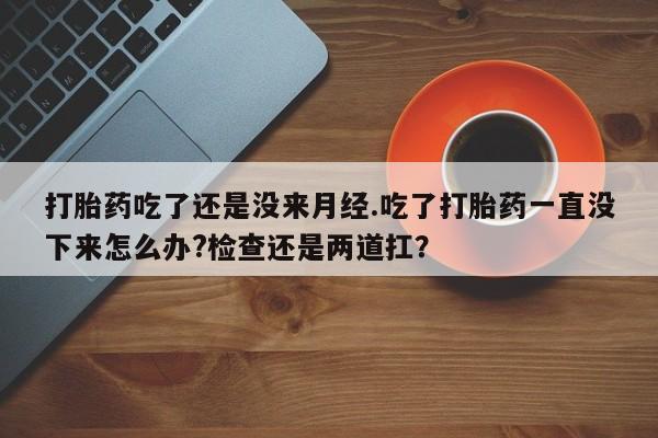 流产药微信买在线下单打胎药吃了还是没来月经.吃了打胎药一直没下来怎么办?检查还是两道扛？