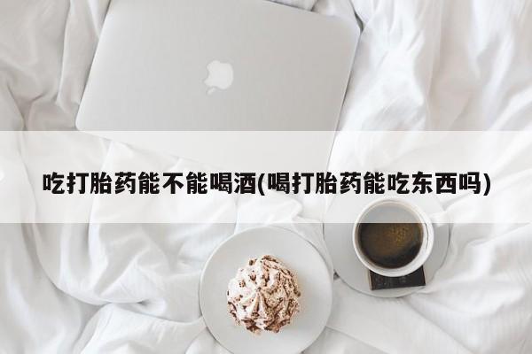 流产药微信买在线下单吃打胎药能不能喝酒(喝打胎药能吃东西吗)