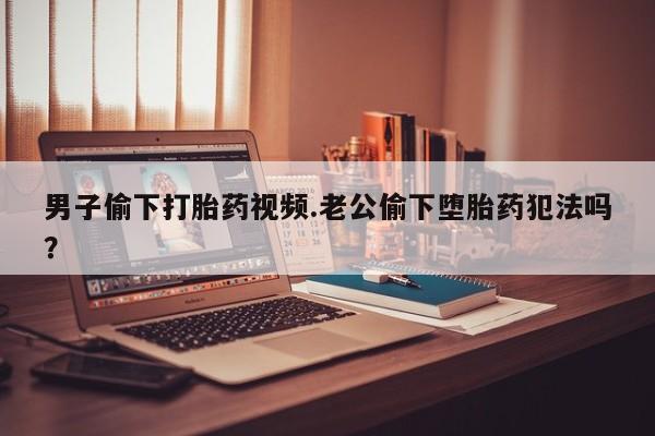 流产药微信买在线下单男子偷下打胎药视频.老公偷下堕胎药犯法吗？