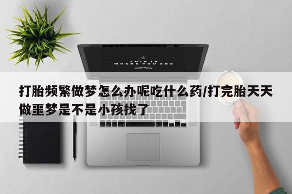 流产药微信买在线下单打胎频繁做梦怎么办呢吃什么药/打完胎天天做噩梦是不是小孩找了