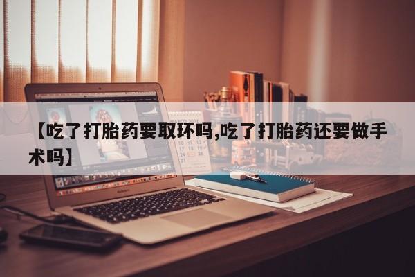 流产药微信买在线下单【吃了打胎药要取环吗,吃了打胎药还要做手术吗】