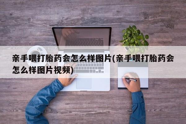 流产药微信买在线下单亲手喂打胎药会怎么样图片(亲手喂打胎药会怎么样图片视频)