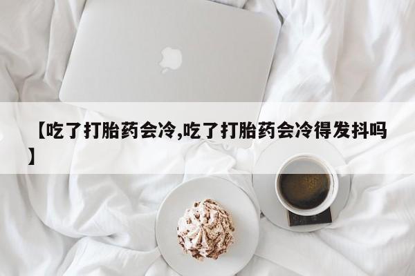 流产药微信买在线下单【吃了打胎药会冷,吃了打胎药会冷得发抖吗】